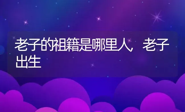 老子的祖籍是哪里人,老子出生 | 养殖常见问题