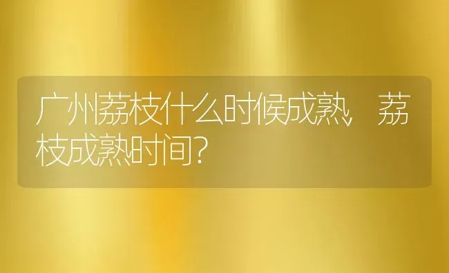 广州荔枝什么时候成熟,荔枝成熟时间？ | 养殖常见问题