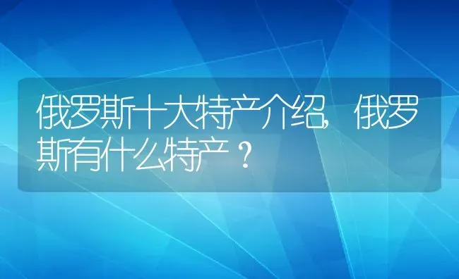 俄罗斯十大特产介绍,俄罗斯有什么特产？ | 养殖常见问题