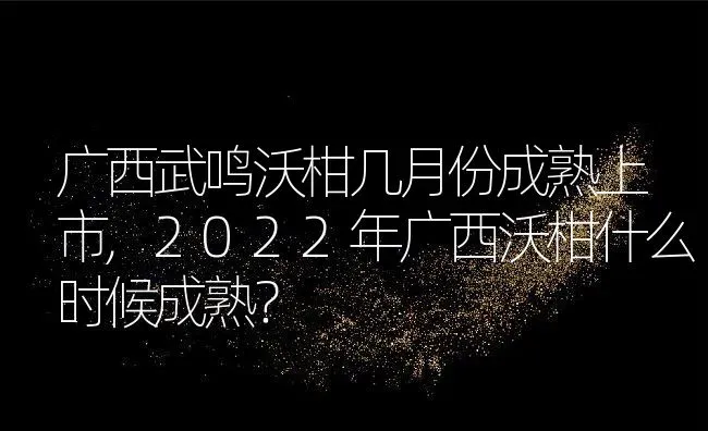 广西武鸣沃柑几月份成熟上市,2022年广西沃柑什么时候成熟？ | 养殖常见问题