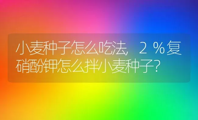 小麦种子怎么吃法,2%复硝酚钾怎么拌小麦种子？ | 养殖常见问题