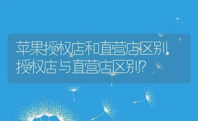苹果授权店和直营店区别,授权店与直营店区别？ | 养殖常见问题