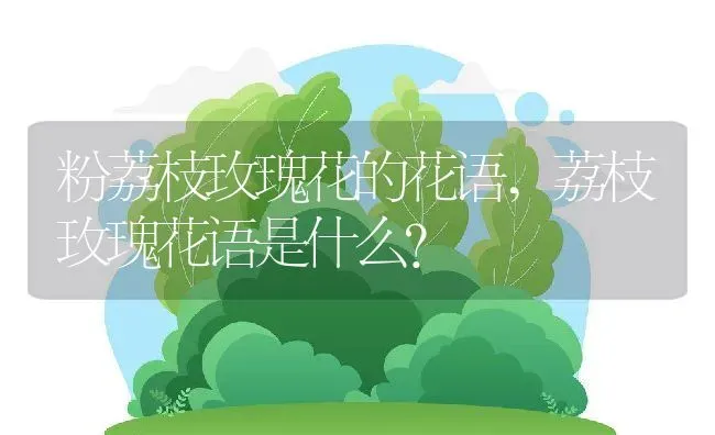 粉荔枝玫瑰花的花语,荔枝玫瑰花语是什么？ | 养殖常见问题