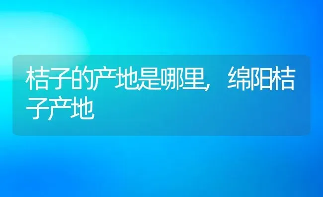 桔子的产地是哪里,绵阳桔子产地 | 养殖常见问题