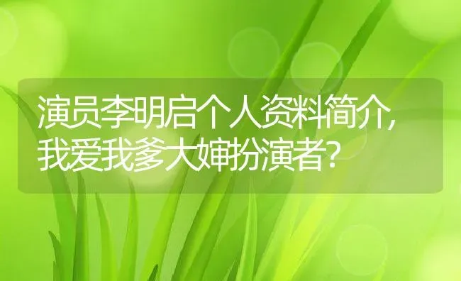 演员李明启个人资料简介,我爱我爹大婶扮演者？ | 养殖常见问题