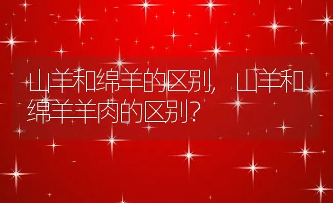 山羊和绵羊的区别,山羊和绵羊羊肉的区别？ | 养殖常见问题