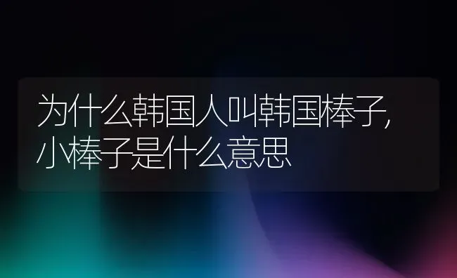 为什么韩国人叫韩国棒子,小棒子是什么意思 | 养殖常见问题