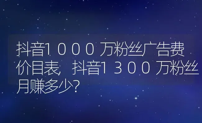 抖音1000万粉丝广告费价目表,抖音1300万粉丝月赚多少？ | 养殖常见问题