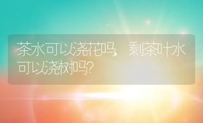 茶水可以浇花吗,剩茶叶水可以浇树吗？ | 养殖常见问题