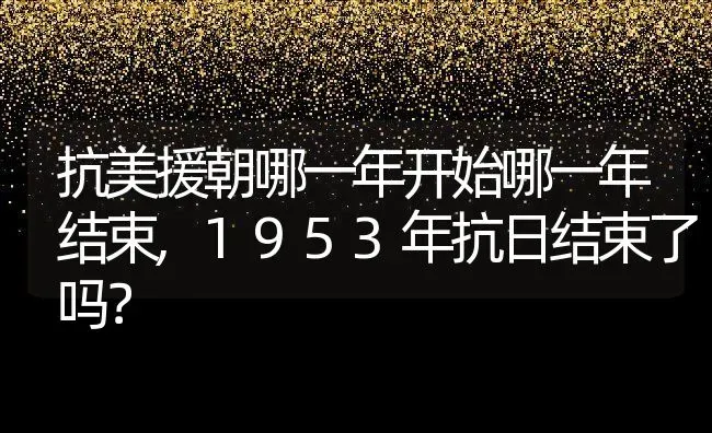 抗美援朝哪一年开始哪一年结束,1953年抗日结束了吗？ | 养殖常见问题