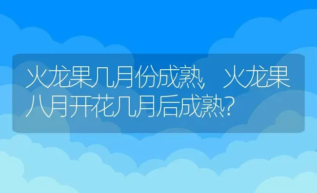 火龙果几月份成熟,火龙果八月开花几月后成熟？ | 养殖常见问题