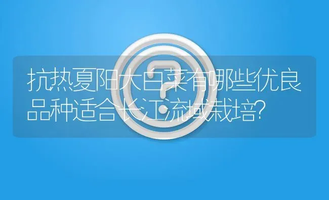 抗热夏阳大白菜有哪些优良品种适合长江流域栽培? | 养殖问题解答