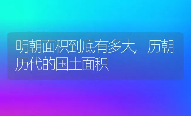 明朝面积到底有多大,历朝历代的国土面积 | 养殖常见问题