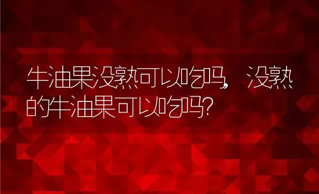 牛油果没熟可以吃吗,没熟的牛油果可以吃吗？ | 养殖常见问题