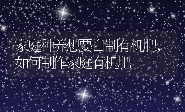 家庭种养想要自制有机肥,如何制作家庭有机肥 | 养殖常见问题