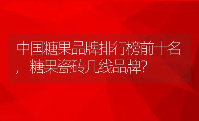 中国糖果品牌排行榜前十名,糖果瓷砖几线品牌？ | 养殖常见问题