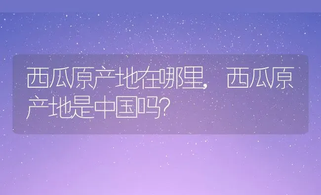西瓜原产地在哪里,西瓜原产地是中国吗？ | 养殖常见问题
