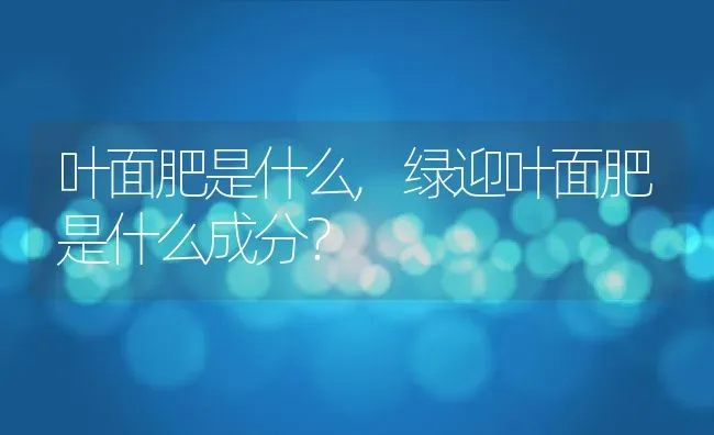 叶面肥是什么,绿迎叶面肥是什么成分？ | 养殖常见问题