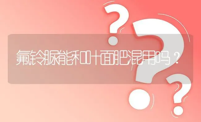 氟铃脲能和叶面肥混用吗? | 养殖问题解答