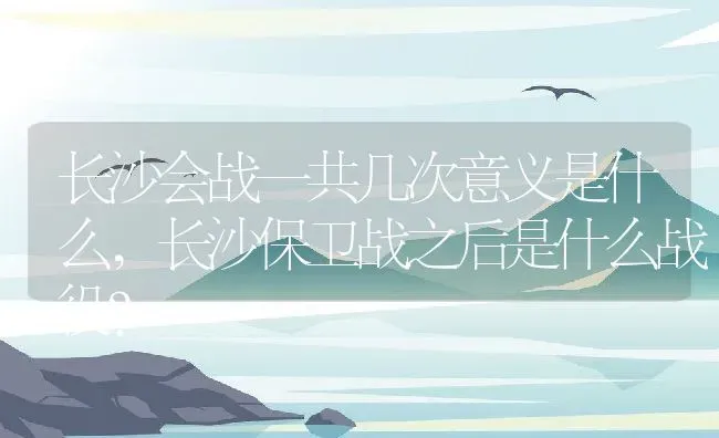 长沙会战一共几次意义是什么,长沙保卫战之后是什么战役？ | 养殖常见问题