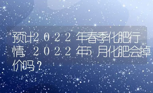 预计2022年春季化肥行情,2022年5月化肥会掉价吗？ | 养殖常见问题