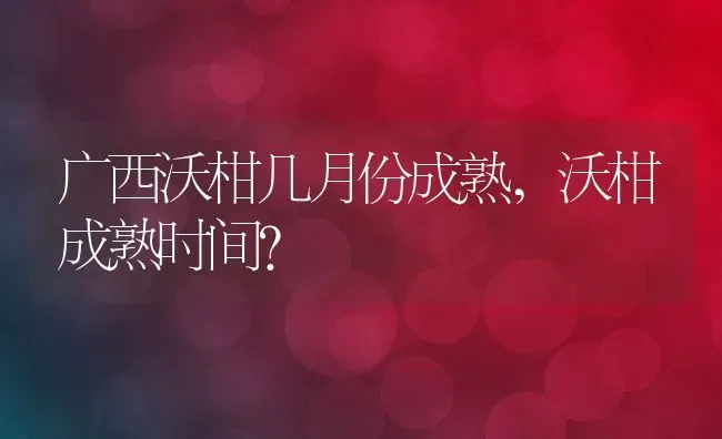 广西沃柑几月份成熟,沃柑成熟时间？ | 养殖常见问题