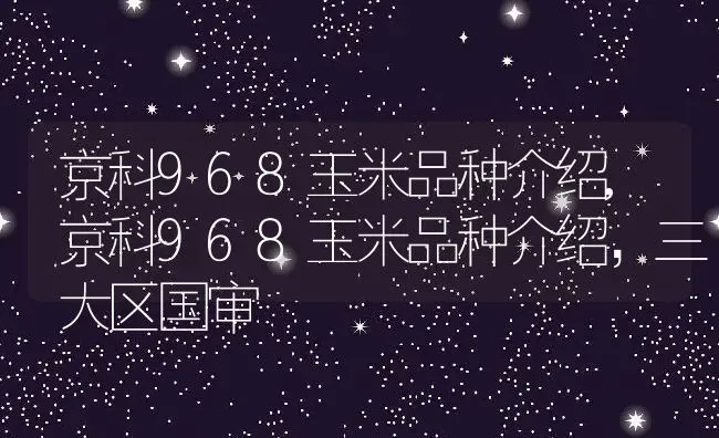 京科968玉米品种介绍,京科968玉米品种介绍，三大区国审 | 养殖常见问题