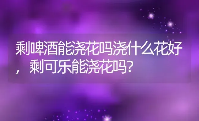 剩啤酒能浇花吗浇什么花好,剩可乐能浇花吗？ | 养殖常见问题