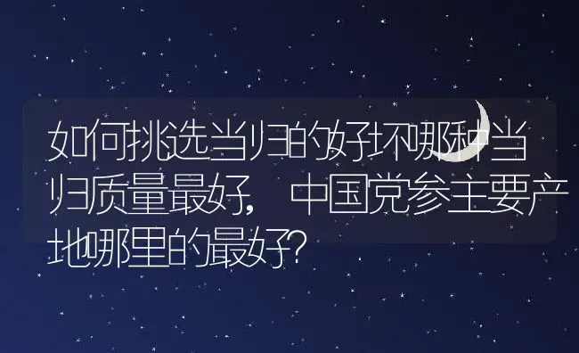 如何挑选当归的好坏哪种当归质量最好,中国党参主要产地哪里的最好？ | 养殖常见问题