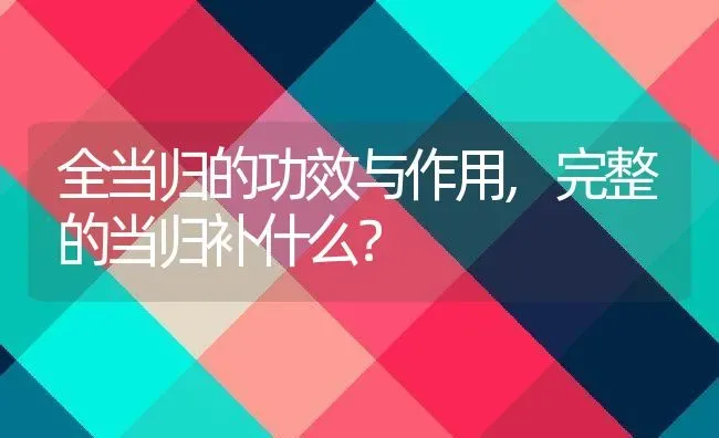 全当归的功效与作用,完整的当归补什么？ | 养殖常见问题