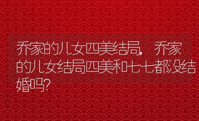 乔家的儿女四美结局,乔家的儿女结局四美和七七都没结婚吗？ | 养殖常见问题