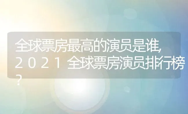 全球票房最高的演员是谁,2021全球票房演员排行榜？ | 养殖常见问题