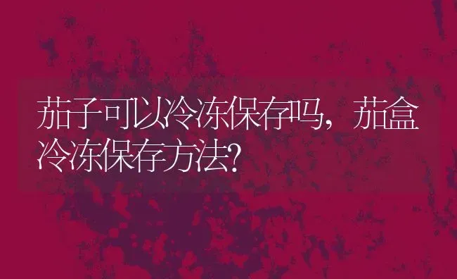 茄子可以冷冻保存吗,茄盒冷冻保存方法？ | 养殖常见问题