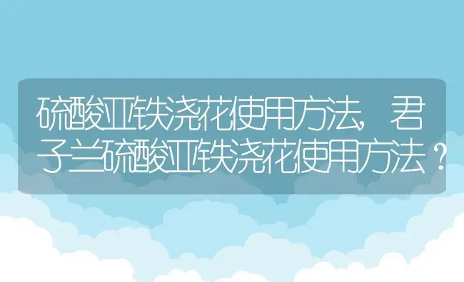 硫酸亚铁浇花使用方法,君子兰硫酸亚铁浇花使用方法？ | 养殖常见问题