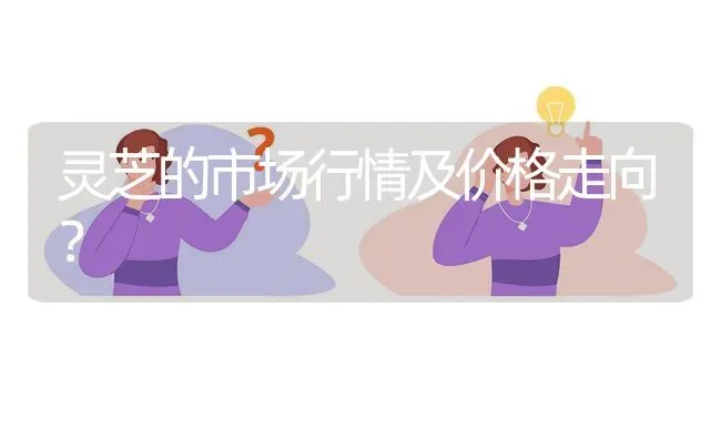 灵芝的市场行情及价格走向? | 养殖问题解答