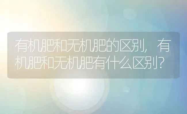 有机肥和无机肥的区别,有机肥和无机肥有什么区别？ | 养殖常见问题