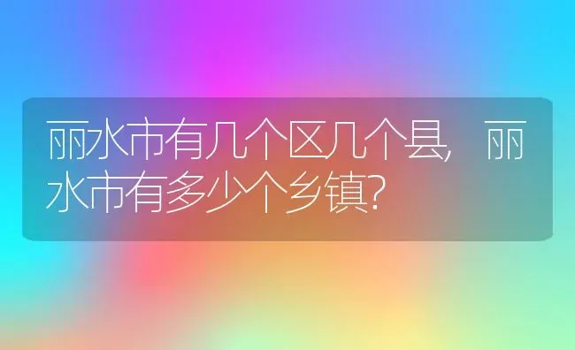 丽水市有几个区几个县,丽水市有多少个乡镇？ | 养殖常见问题