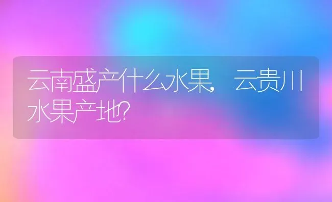 云南盛产什么水果,云贵川水果产地？ | 养殖常见问题