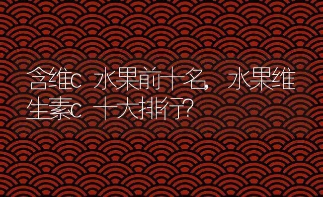 含维c水果前十名,水果维生素c十大排行？ | 养殖常见问题