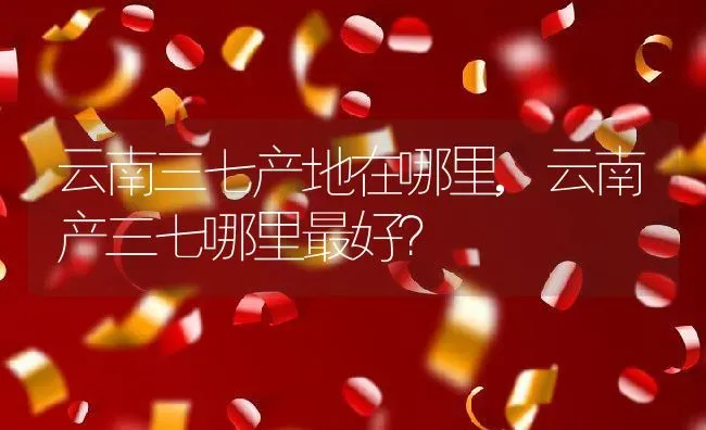 云南三七产地在哪里,云南产三七哪里最好？ | 养殖常见问题