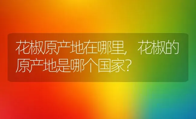 花椒原产地在哪里,花椒的原产地是哪个国家？ | 养殖常见问题