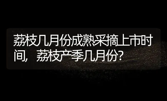 荔枝几月份成熟采摘上市时间,荔枝产季几月份？ | 养殖常见问题