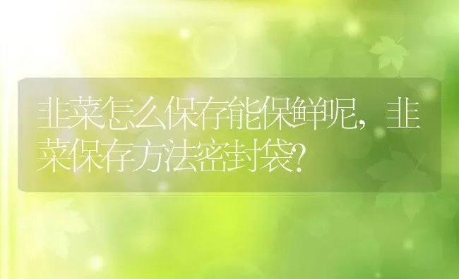 韭菜怎么保存能保鲜呢,韭菜保存方法密封袋？ | 养殖常见问题