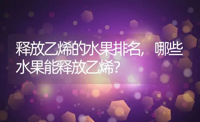 释放乙烯的水果排名,哪些水果能释放乙烯？ | 养殖常见问题