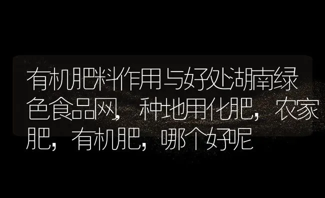 有机肥料作用与好处湖南绿色食品网,种地用化肥，农家肥，有机肥，哪个好呢 | 养殖常见问题