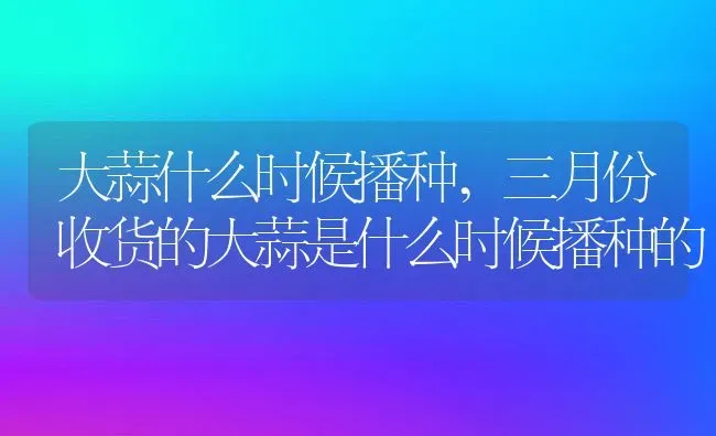 大蒜什么时候播种,三月份收货的大蒜是什么时候播种的 | 养殖常见问题