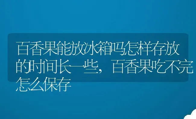 百香果能放冰箱吗怎样存放的时间长一些,百香果吃不完怎么保存 | 养殖常见问题