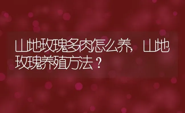 山地玫瑰多肉怎么养,山地玫瑰养殖方法？ | 养殖常见问题