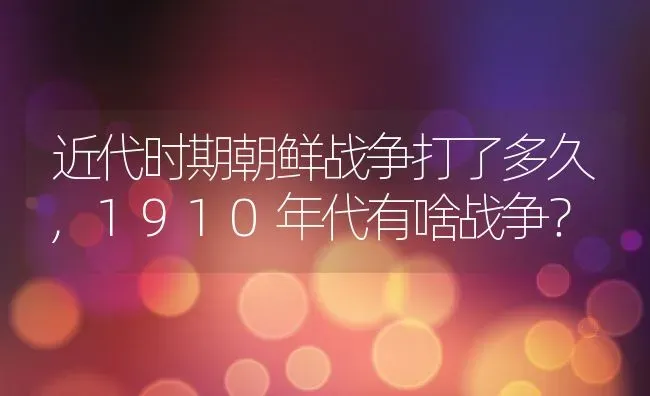 近代时期朝鲜战争打了多久,1910年代有啥战争？ | 养殖常见问题