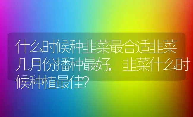 什么时候种韭菜最合适韭菜几月份播种最好,韭菜什么时候种植最佳？ | 养殖常见问题